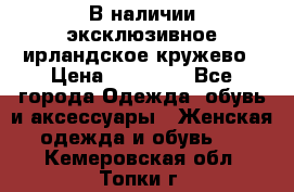 В наличии эксклюзивное ирландское кружево › Цена ­ 38 000 - Все города Одежда, обувь и аксессуары » Женская одежда и обувь   . Кемеровская обл.,Топки г.